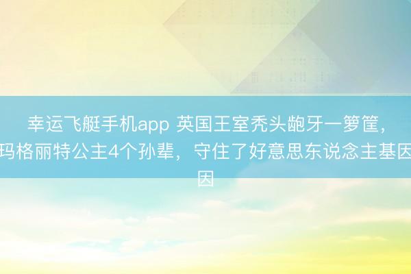 幸运飞艇手机app 英国王室秃头龅牙一箩筐,玛格丽特公主4个孙辈,守住了好意思东说念主基因