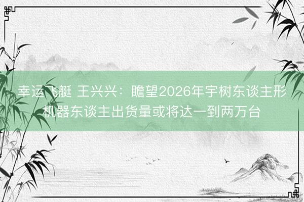 幸运飞艇 王兴兴:瞻望2026年宇树东谈主形机器东谈主出货量或将达一到两万台