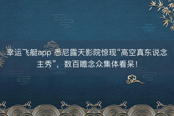 幸运飞艇app 悉尼露天影院惊现“高空真东说念主秀”,数百瞻念众集体看呆!