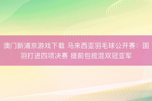 澳门新浦京游戏下载 马来西亚羽毛球公开赛：国羽打进四项决赛 提前包揽混双冠亚军