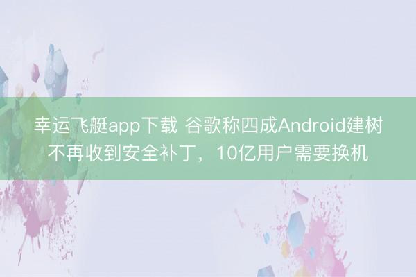幸运飞艇app下载 谷歌称四成Android建树不再收到安全补丁,10亿用户需要换机