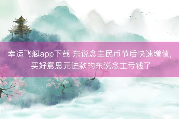 幸运飞艇app下载 东说念主民币节后快速增值， 买好意思元进款的东说念主亏钱了