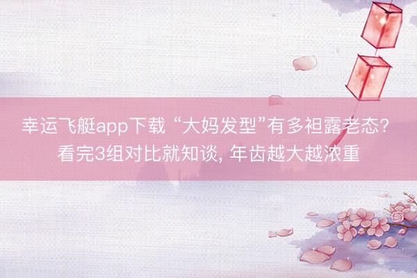 幸运飞艇app下载 “大妈发型”有多袒露老态? 看完3组对比就知谈， 年齿越大越浓重