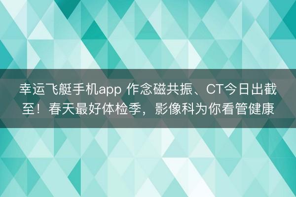 幸运飞艇手机app 作念磁共振、CT今日出截至!春天最好体检季,影像科为你看管健康