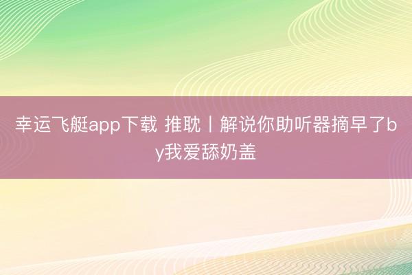 幸运飞艇app下载 推耽〡解说你助听器摘早了by我爱舔奶盖